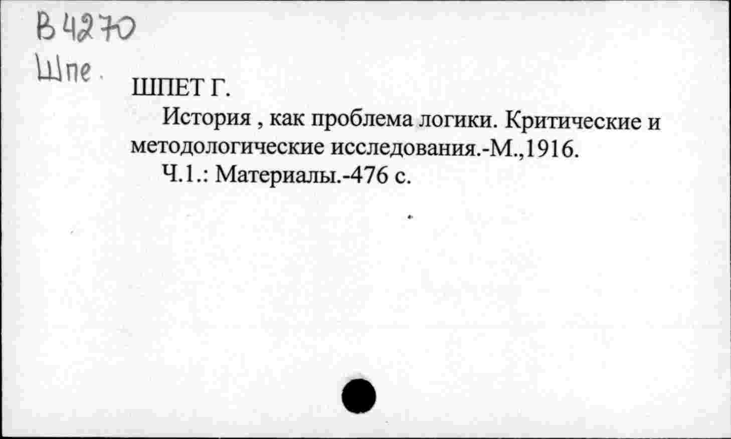 ﻿
ЪДпе
ШПЕТ Г.
История , как проблема логики. Критические и методологические исследования.-М., 1916.
Ч.1.: Материалы.-476 с.